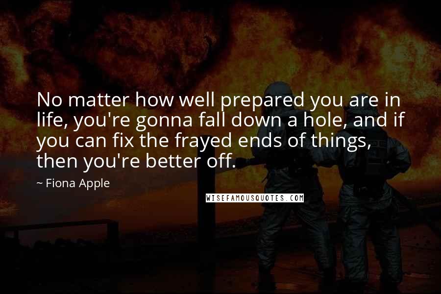 Fiona Apple Quotes: No matter how well prepared you are in life, you're gonna fall down a hole, and if you can fix the frayed ends of things, then you're better off.