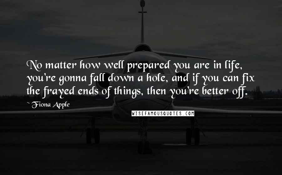 Fiona Apple Quotes: No matter how well prepared you are in life, you're gonna fall down a hole, and if you can fix the frayed ends of things, then you're better off.