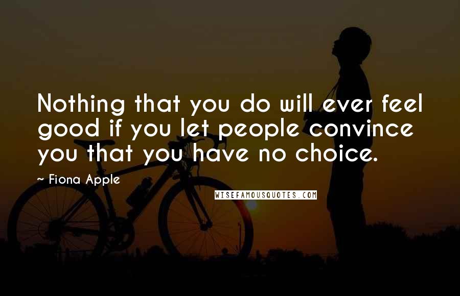 Fiona Apple Quotes: Nothing that you do will ever feel good if you let people convince you that you have no choice.