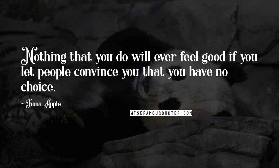 Fiona Apple Quotes: Nothing that you do will ever feel good if you let people convince you that you have no choice.