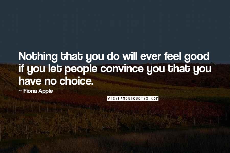 Fiona Apple Quotes: Nothing that you do will ever feel good if you let people convince you that you have no choice.