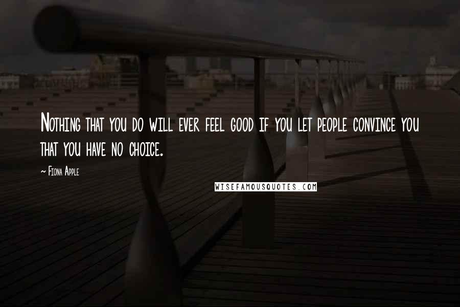 Fiona Apple Quotes: Nothing that you do will ever feel good if you let people convince you that you have no choice.