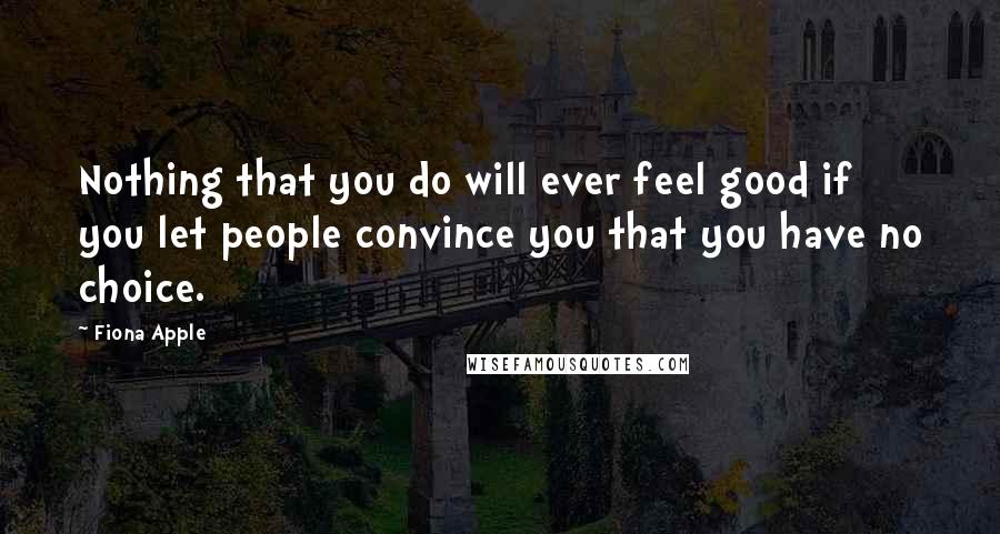 Fiona Apple Quotes: Nothing that you do will ever feel good if you let people convince you that you have no choice.