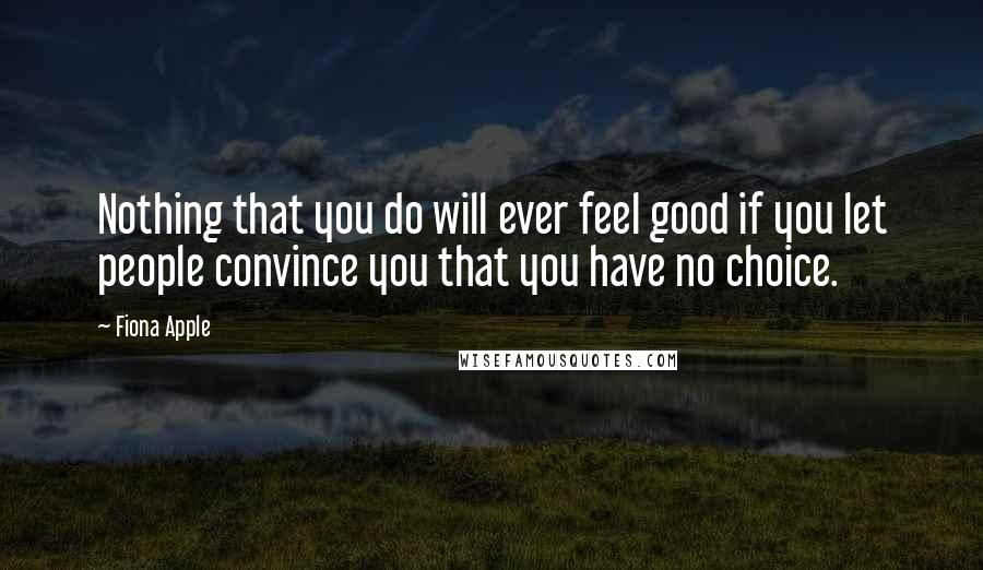 Fiona Apple Quotes: Nothing that you do will ever feel good if you let people convince you that you have no choice.