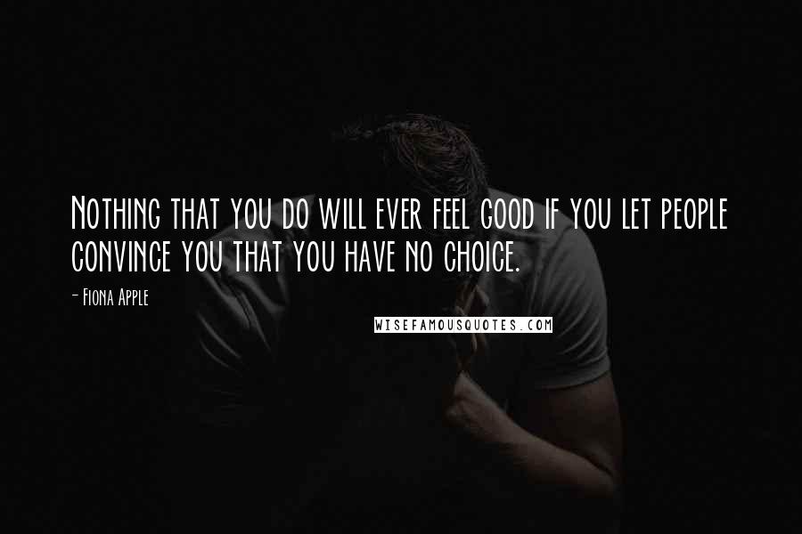 Fiona Apple Quotes: Nothing that you do will ever feel good if you let people convince you that you have no choice.