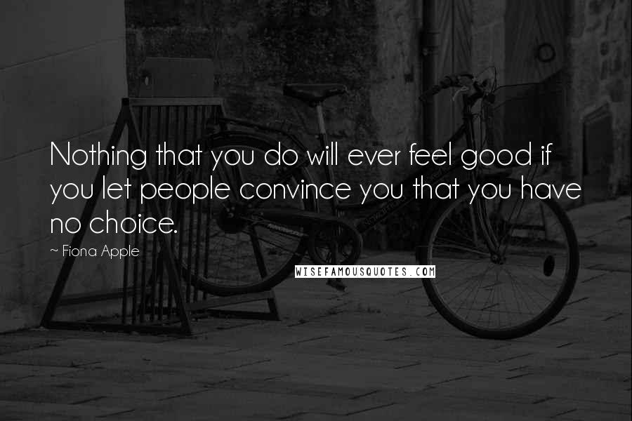 Fiona Apple Quotes: Nothing that you do will ever feel good if you let people convince you that you have no choice.