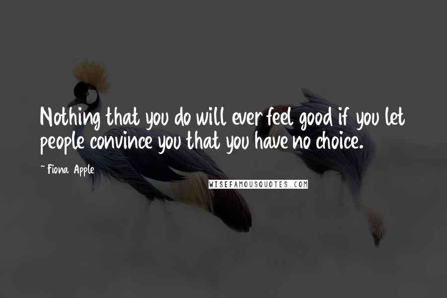 Fiona Apple Quotes: Nothing that you do will ever feel good if you let people convince you that you have no choice.