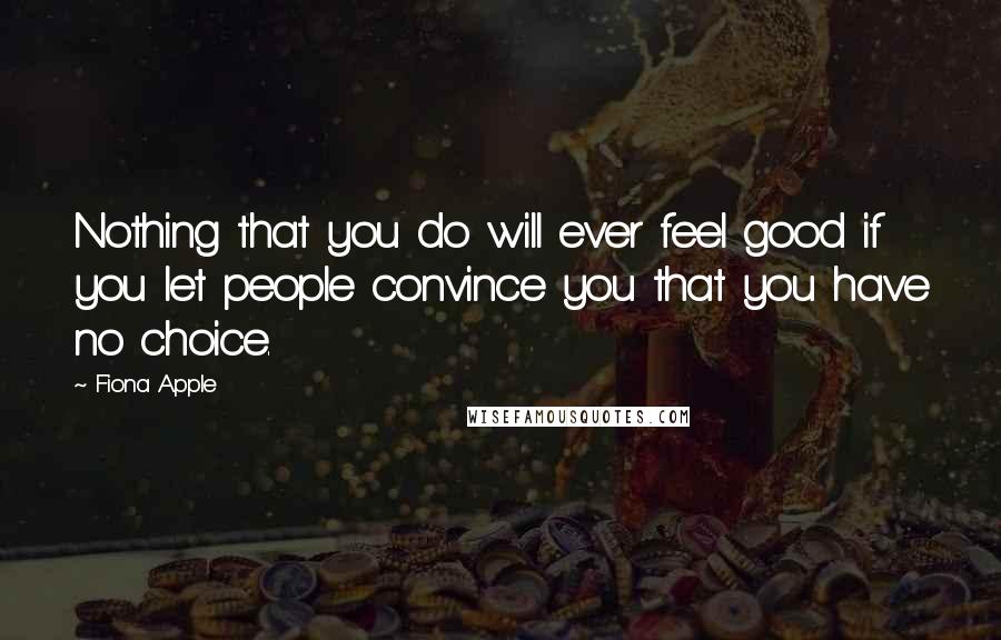 Fiona Apple Quotes: Nothing that you do will ever feel good if you let people convince you that you have no choice.