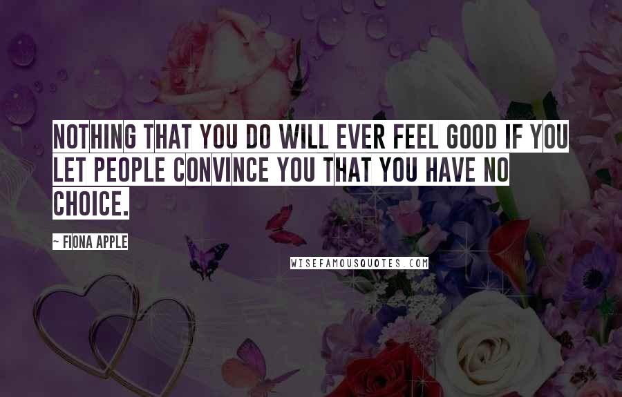 Fiona Apple Quotes: Nothing that you do will ever feel good if you let people convince you that you have no choice.