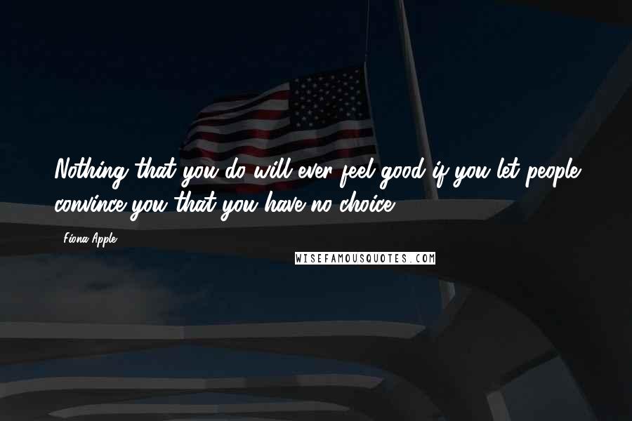 Fiona Apple Quotes: Nothing that you do will ever feel good if you let people convince you that you have no choice.