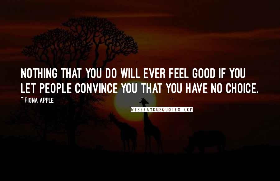 Fiona Apple Quotes: Nothing that you do will ever feel good if you let people convince you that you have no choice.