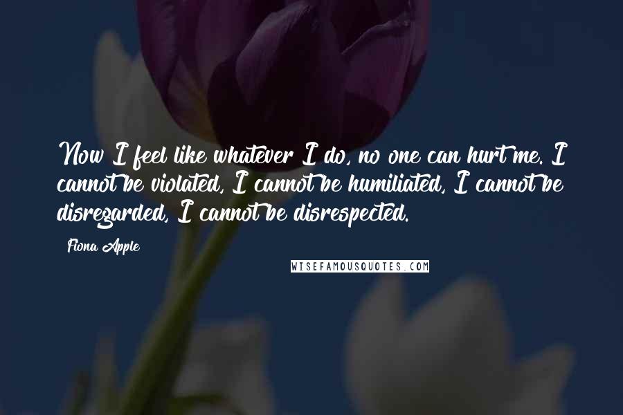 Fiona Apple Quotes: Now I feel like whatever I do, no one can hurt me. I cannot be violated, I cannot be humiliated, I cannot be disregarded, I cannot be disrespected.