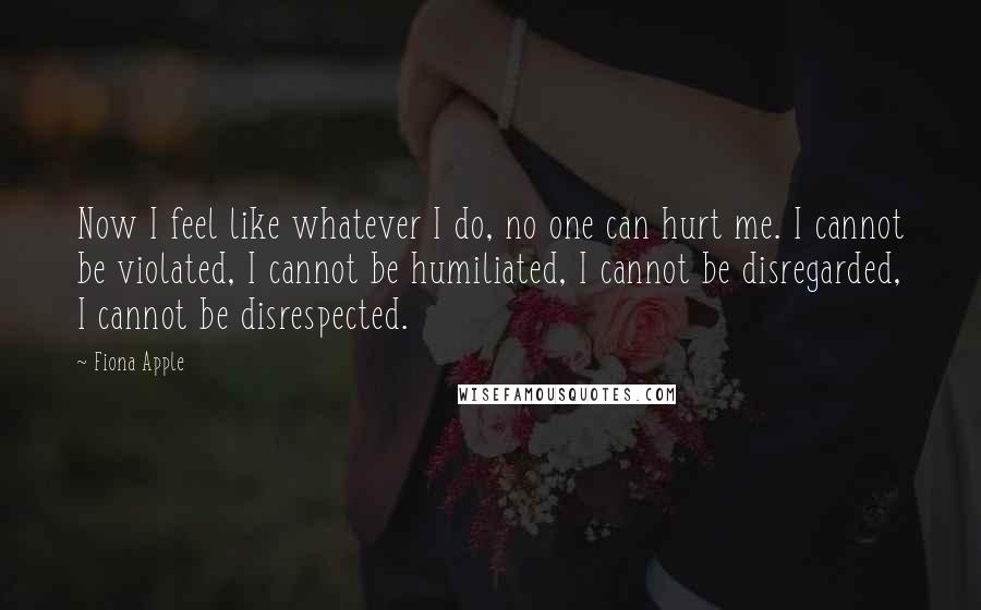 Fiona Apple Quotes: Now I feel like whatever I do, no one can hurt me. I cannot be violated, I cannot be humiliated, I cannot be disregarded, I cannot be disrespected.