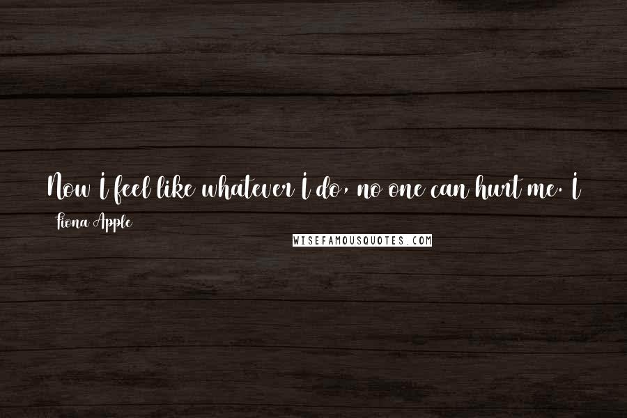 Fiona Apple Quotes: Now I feel like whatever I do, no one can hurt me. I cannot be violated, I cannot be humiliated, I cannot be disregarded, I cannot be disrespected.