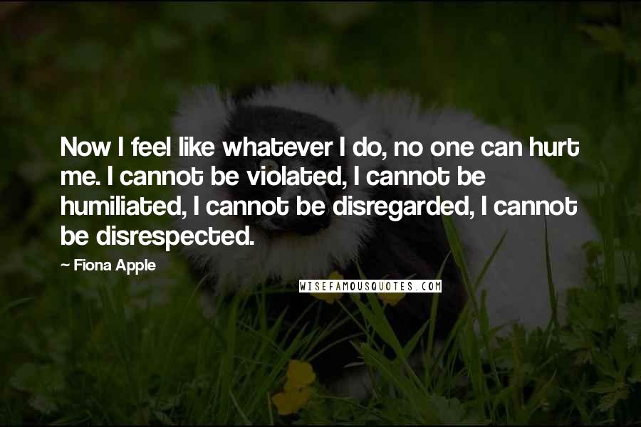 Fiona Apple Quotes: Now I feel like whatever I do, no one can hurt me. I cannot be violated, I cannot be humiliated, I cannot be disregarded, I cannot be disrespected.