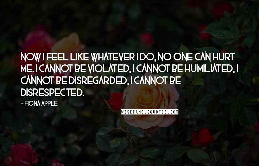 Fiona Apple Quotes: Now I feel like whatever I do, no one can hurt me. I cannot be violated, I cannot be humiliated, I cannot be disregarded, I cannot be disrespected.