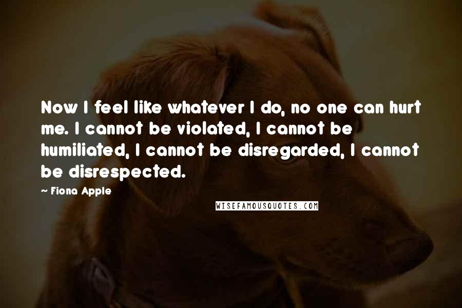 Fiona Apple Quotes: Now I feel like whatever I do, no one can hurt me. I cannot be violated, I cannot be humiliated, I cannot be disregarded, I cannot be disrespected.