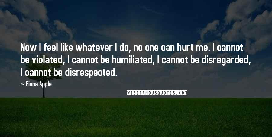 Fiona Apple Quotes: Now I feel like whatever I do, no one can hurt me. I cannot be violated, I cannot be humiliated, I cannot be disregarded, I cannot be disrespected.