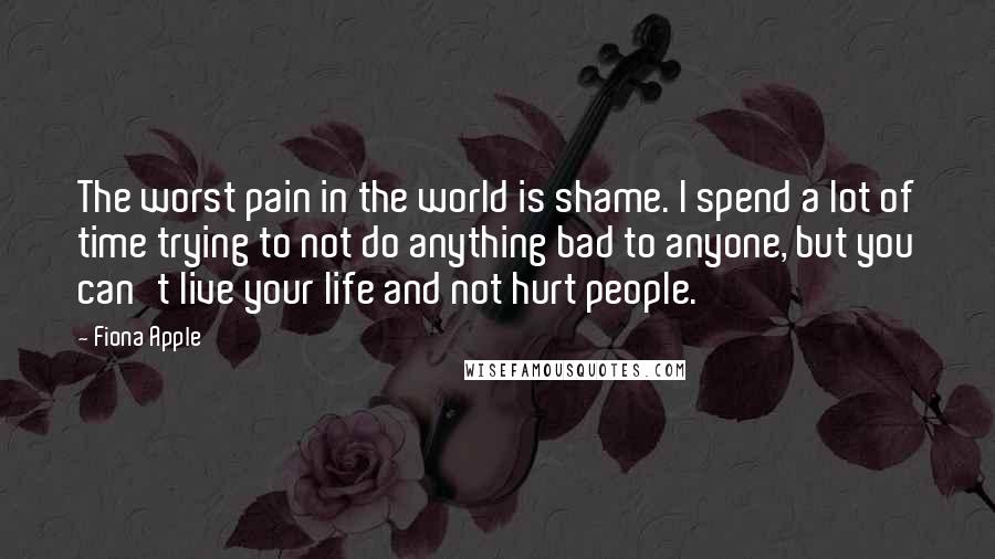 Fiona Apple Quotes: The worst pain in the world is shame. I spend a lot of time trying to not do anything bad to anyone, but you can't live your life and not hurt people.