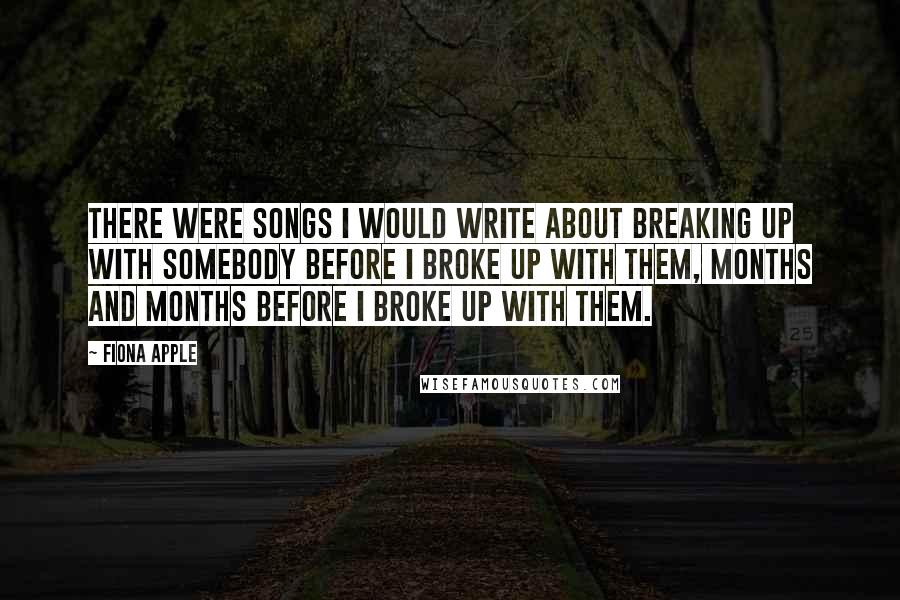 Fiona Apple Quotes: There were songs I would write about breaking up with somebody before I broke up with them, months and months before I broke up with them.