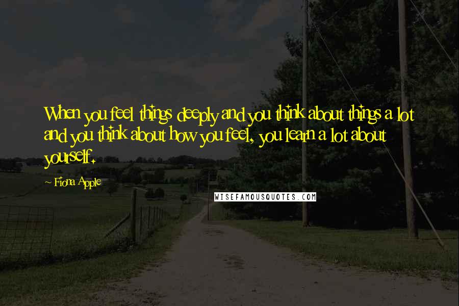 Fiona Apple Quotes: When you feel things deeply and you think about things a lot and you think about how you feel, you learn a lot about yourself.