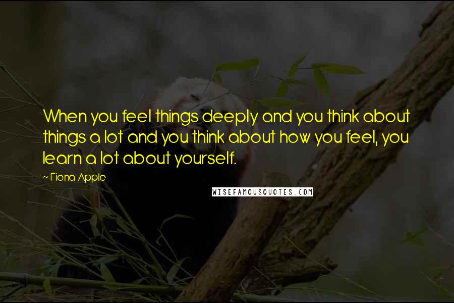 Fiona Apple Quotes: When you feel things deeply and you think about things a lot and you think about how you feel, you learn a lot about yourself.