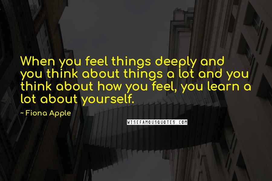 Fiona Apple Quotes: When you feel things deeply and you think about things a lot and you think about how you feel, you learn a lot about yourself.