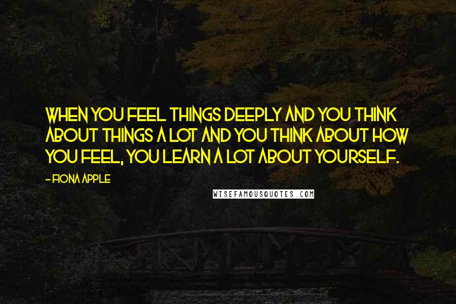 Fiona Apple Quotes: When you feel things deeply and you think about things a lot and you think about how you feel, you learn a lot about yourself.