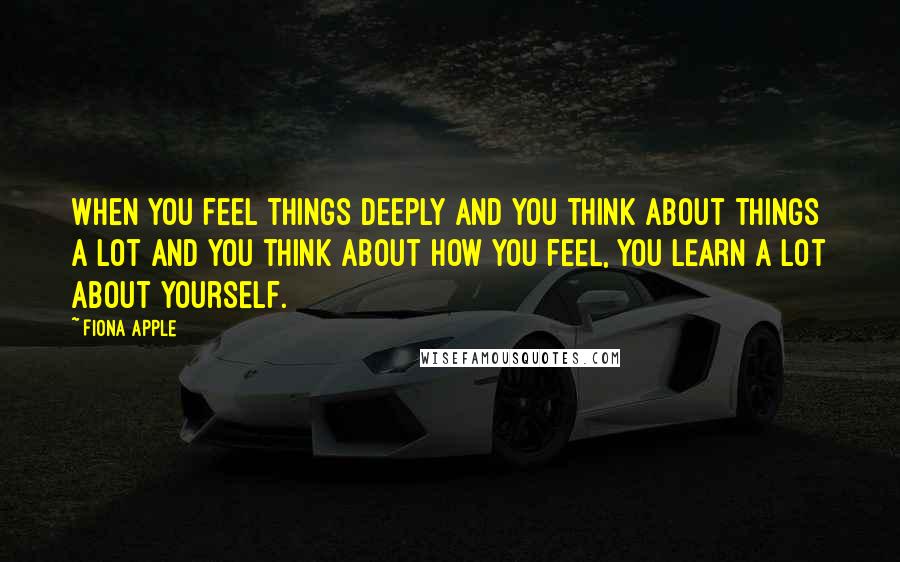 Fiona Apple Quotes: When you feel things deeply and you think about things a lot and you think about how you feel, you learn a lot about yourself.