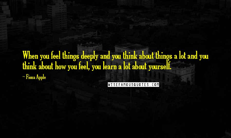 Fiona Apple Quotes: When you feel things deeply and you think about things a lot and you think about how you feel, you learn a lot about yourself.