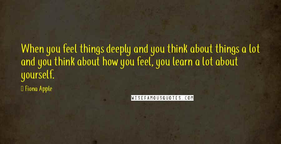 Fiona Apple Quotes: When you feel things deeply and you think about things a lot and you think about how you feel, you learn a lot about yourself.