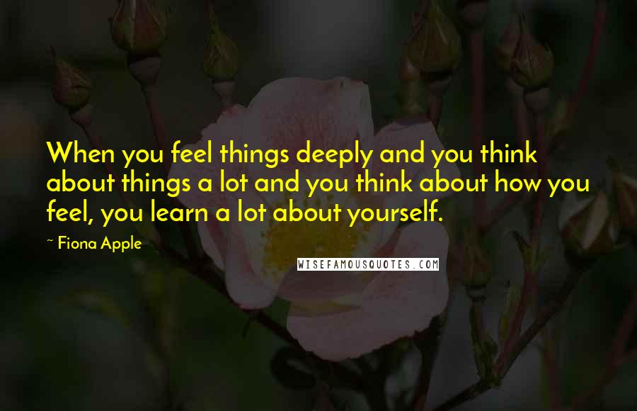 Fiona Apple Quotes: When you feel things deeply and you think about things a lot and you think about how you feel, you learn a lot about yourself.