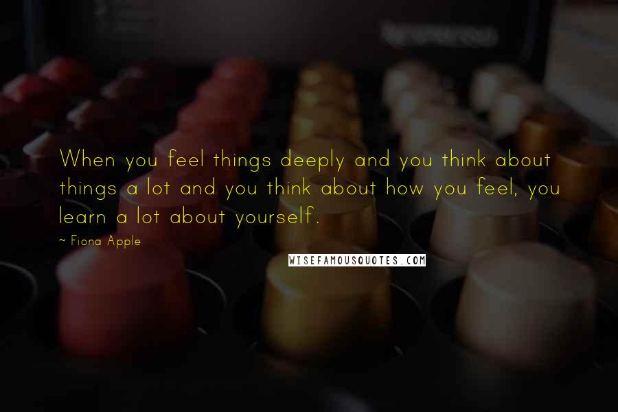 Fiona Apple Quotes: When you feel things deeply and you think about things a lot and you think about how you feel, you learn a lot about yourself.