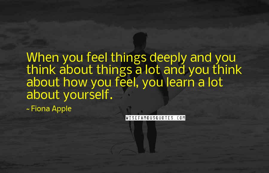 Fiona Apple Quotes: When you feel things deeply and you think about things a lot and you think about how you feel, you learn a lot about yourself.