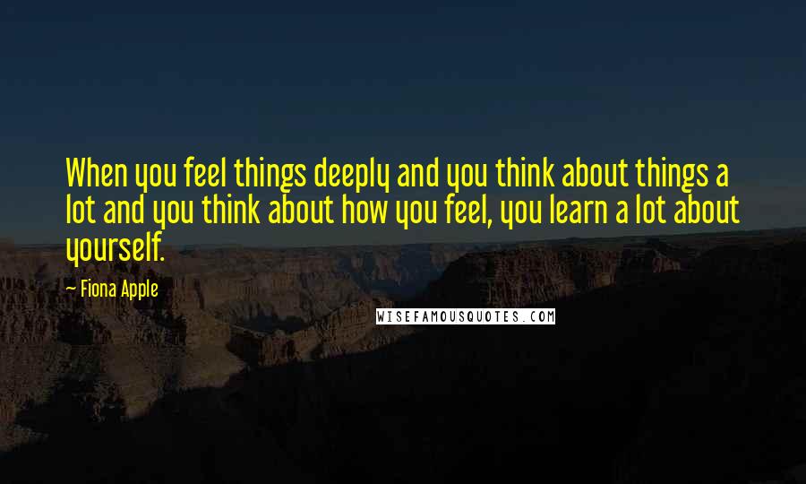 Fiona Apple Quotes: When you feel things deeply and you think about things a lot and you think about how you feel, you learn a lot about yourself.