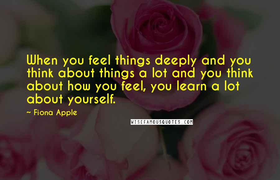 Fiona Apple Quotes: When you feel things deeply and you think about things a lot and you think about how you feel, you learn a lot about yourself.