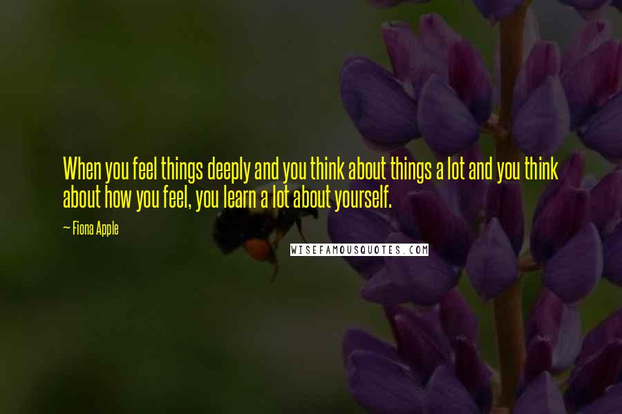 Fiona Apple Quotes: When you feel things deeply and you think about things a lot and you think about how you feel, you learn a lot about yourself.