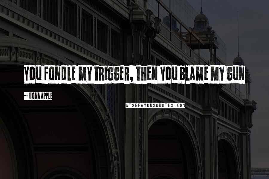 Fiona Apple Quotes: You fondle my trigger, then you blame my gun