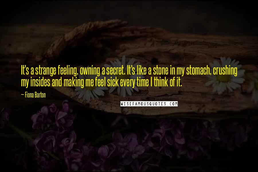 Fiona Barton Quotes: It's a strange feeling, owning a secret. It's like a stone in my stomach, crushing my insides and making me feel sick every time I think of it.