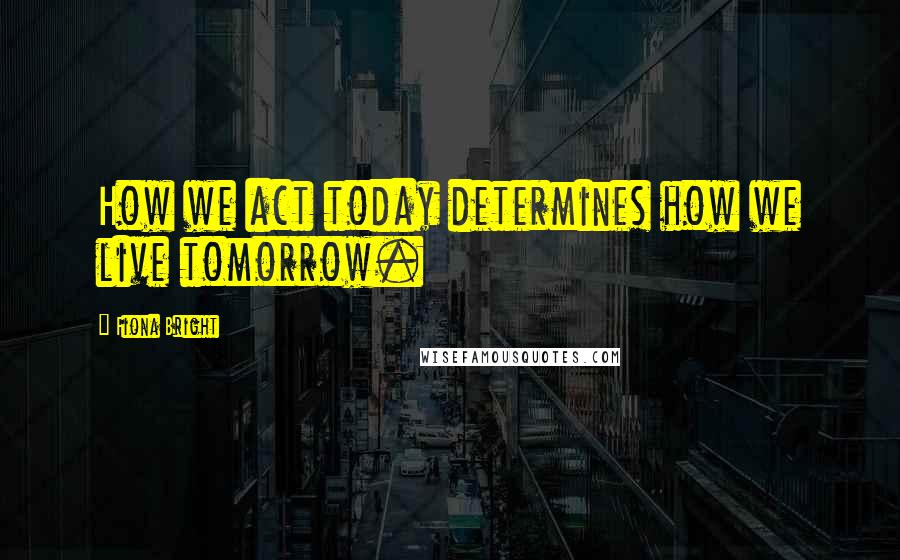 Fiona Bright Quotes: How we act today determines how we live tomorrow.