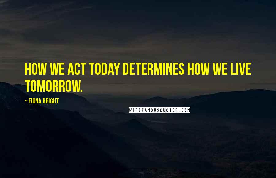 Fiona Bright Quotes: How we act today determines how we live tomorrow.