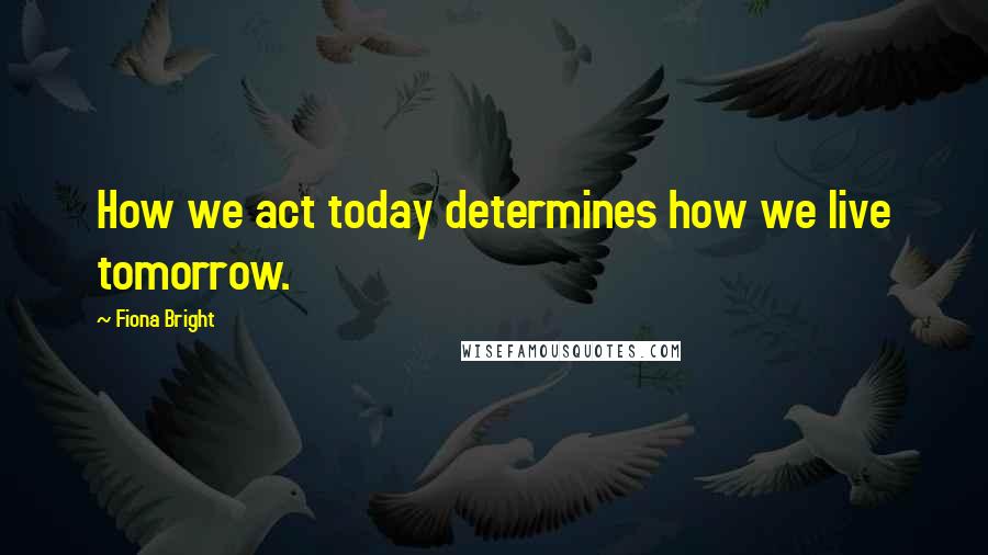 Fiona Bright Quotes: How we act today determines how we live tomorrow.
