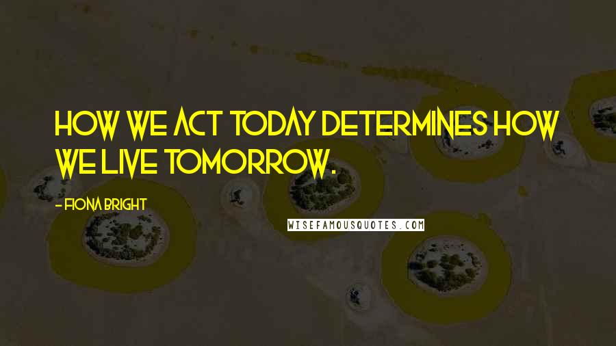 Fiona Bright Quotes: How we act today determines how we live tomorrow.