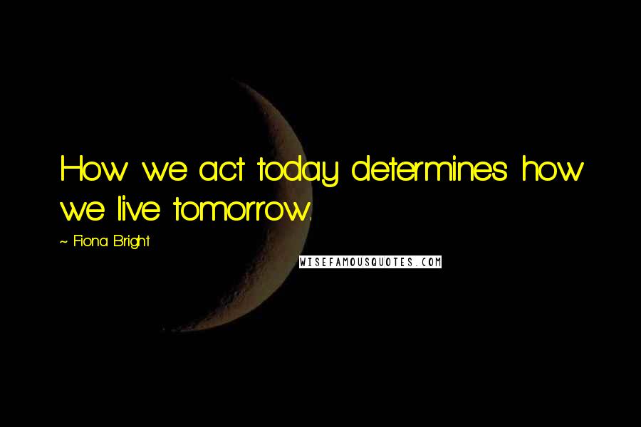 Fiona Bright Quotes: How we act today determines how we live tomorrow.