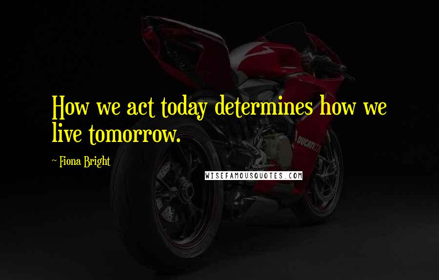 Fiona Bright Quotes: How we act today determines how we live tomorrow.