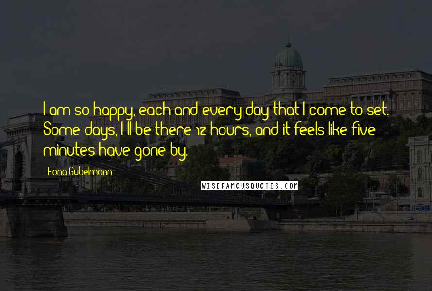 Fiona Gubelmann Quotes: I am so happy, each and every day that I come to set. Some days, I'll be there 12 hours, and it feels like five minutes have gone by.