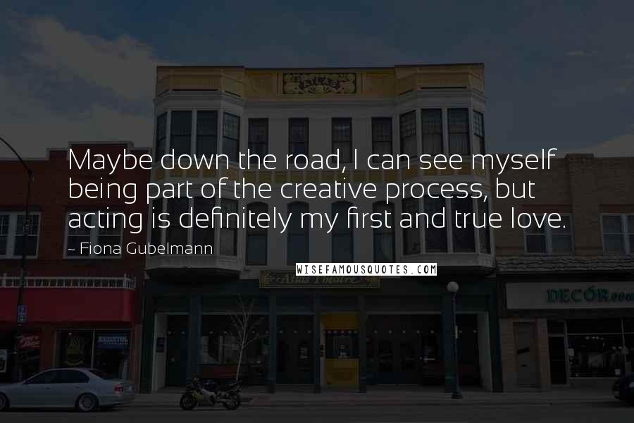 Fiona Gubelmann Quotes: Maybe down the road, I can see myself being part of the creative process, but acting is definitely my first and true love.