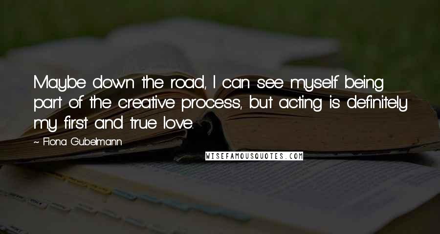 Fiona Gubelmann Quotes: Maybe down the road, I can see myself being part of the creative process, but acting is definitely my first and true love.