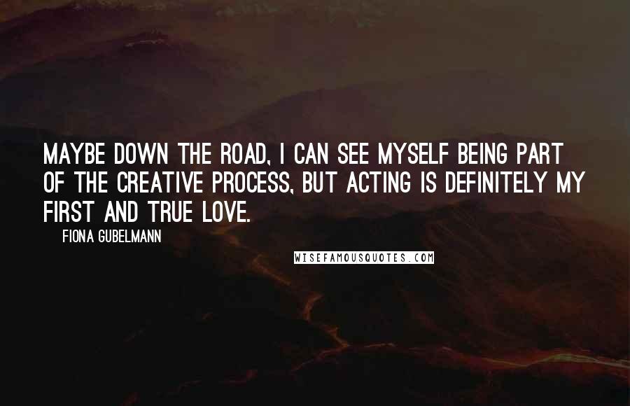 Fiona Gubelmann Quotes: Maybe down the road, I can see myself being part of the creative process, but acting is definitely my first and true love.