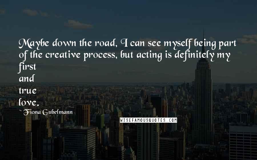 Fiona Gubelmann Quotes: Maybe down the road, I can see myself being part of the creative process, but acting is definitely my first and true love.
